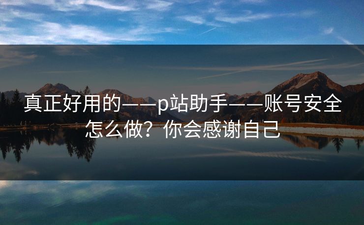 真正好用的——p站助手——账号安全怎么做？你会感谢自己