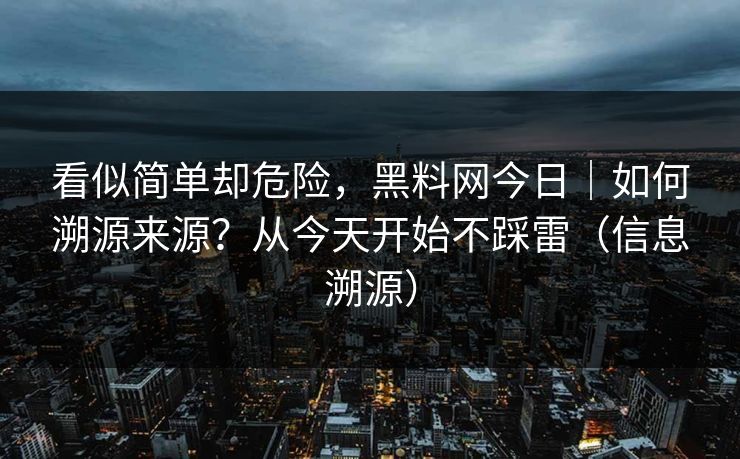 看似简单却危险，黑料网今日｜如何溯源来源？从今天开始不踩雷（信息溯源）