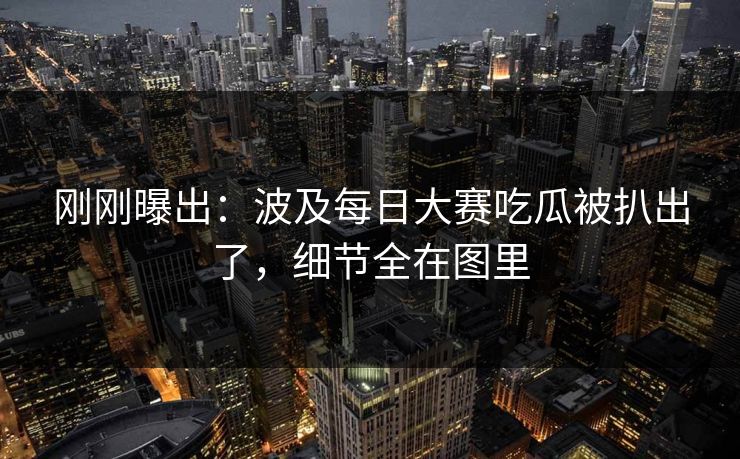 刚刚曝出：波及每日大赛吃瓜被扒出了，细节全在图里