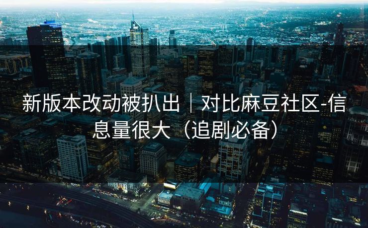 新版本改动被扒出｜对比麻豆社区-信息量很大（追剧必备）