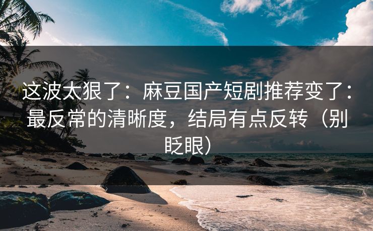 这波太狠了：麻豆国产短剧推荐变了：最反常的清晰度，结局有点反转（别眨眼）