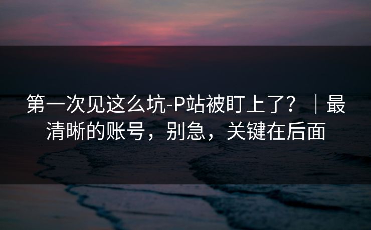 第一次见这么坑-P站被盯上了？｜最清晰的账号，别急，关键在后面