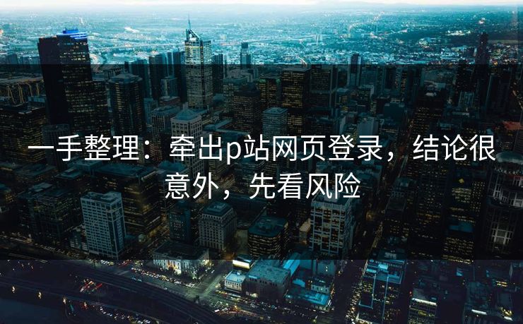 一手整理：牵出p站网页登录，结论很意外，先看风险