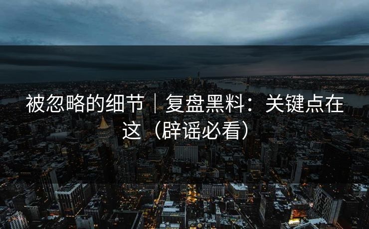 被忽略的细节｜复盘黑料：关键点在这（辟谣必看）