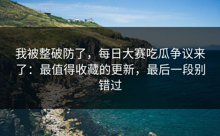 我被整破防了，每日大赛吃瓜争议来了：最值得收藏的更新，最后一段别错过