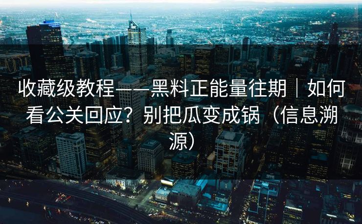 收藏级教程——黑料正能量往期｜如何看公关回应？别把瓜变成锅（信息溯源）