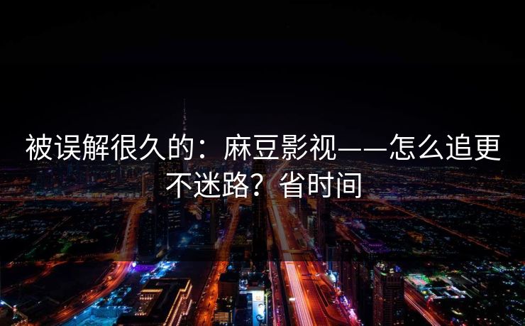 被误解很久的：麻豆影视——怎么追更不迷路？省时间