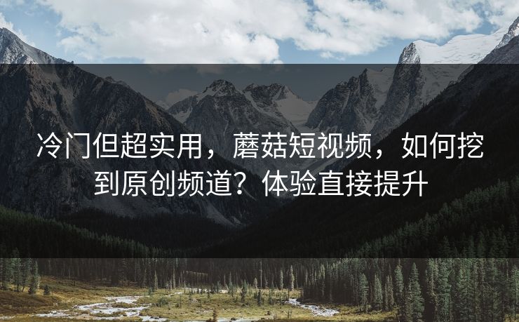 冷门但超实用，蘑菇短视频，如何挖到原创频道？体验直接提升