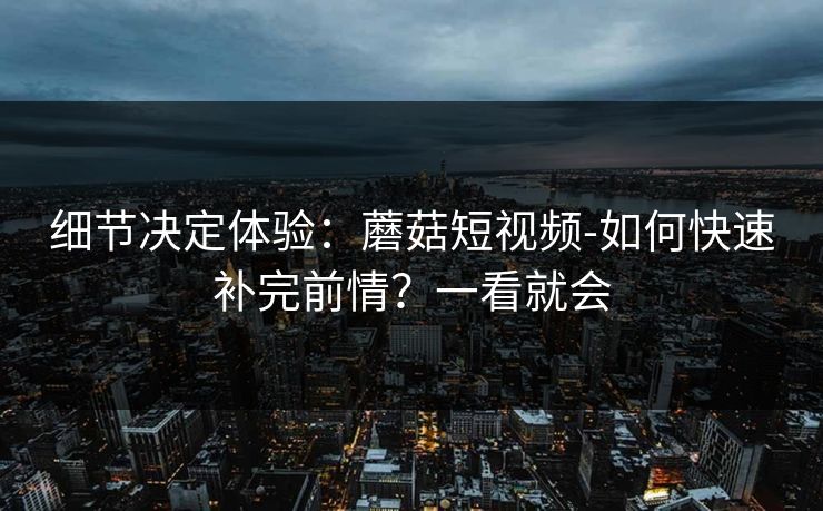 细节决定体验：蘑菇短视频-如何快速补完前情？一看就会