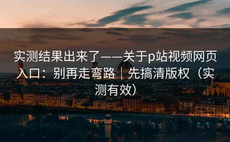 实测结果出来了——关于p站视频网页入口：别再走弯路｜先搞清版权（实测有效）