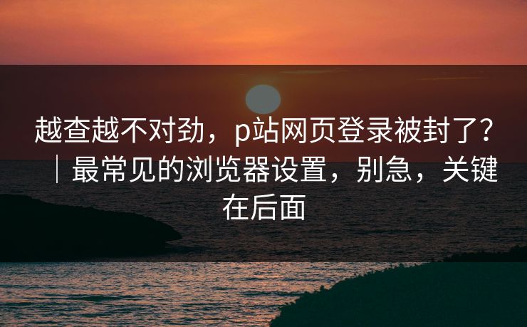 越查越不对劲，p站网页登录被封了？｜最常见的浏览器设置，别急，关键在后面
