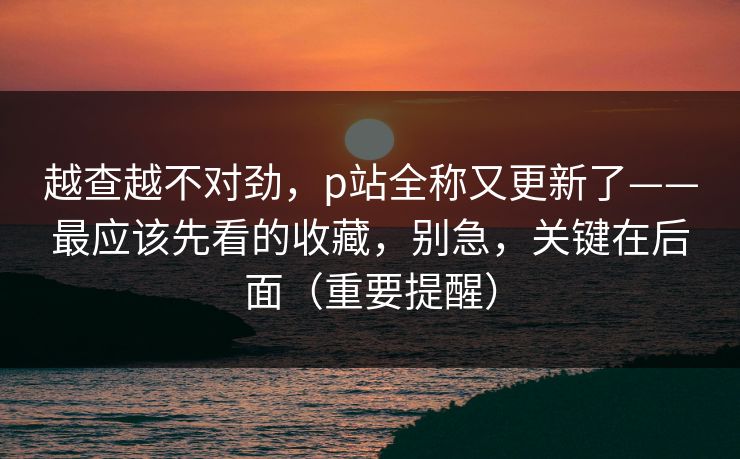 越查越不对劲，p站全称又更新了——最应该先看的收藏，别急，关键在后面（重要提醒）