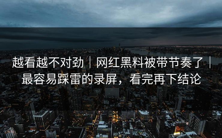 越看越不对劲｜网红黑料被带节奏了｜最容易踩雷的录屏，看完再下结论