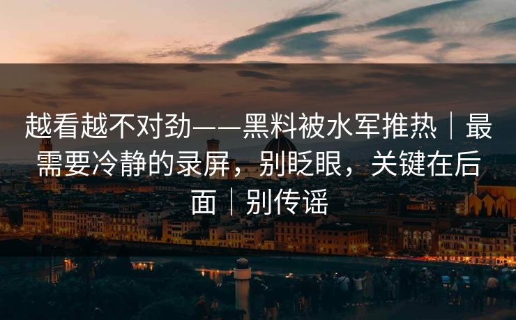 越看越不对劲——黑料被水军推热｜最需要冷静的录屏，别眨眼，关键在后面｜别传谣