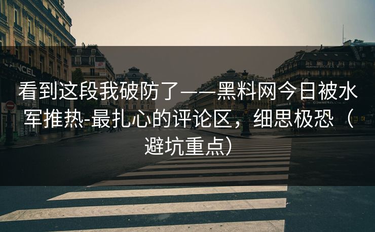 看到这段我破防了——黑料网今日被水军推热-最扎心的评论区，细思极恐（避坑重点）