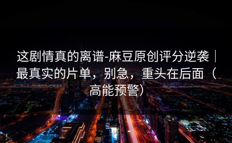 这剧情真的离谱-麻豆原创评分逆袭｜最真实的片单，别急，重头在后面（高能预警）