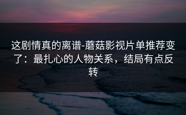 这剧情真的离谱-蘑菇影视片单推荐变了：最扎心的人物关系，结局有点反转