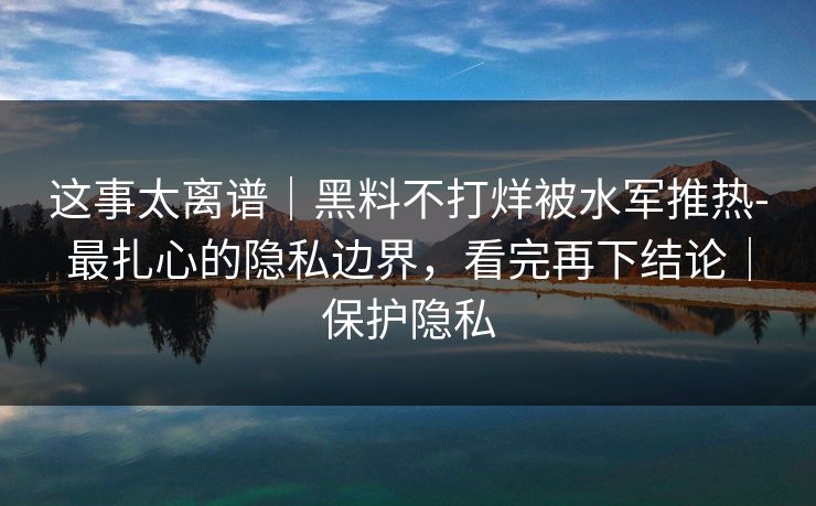 这事太离谱｜黑料不打烊被水军推热-最扎心的隐私边界，看完再下结论｜保护隐私