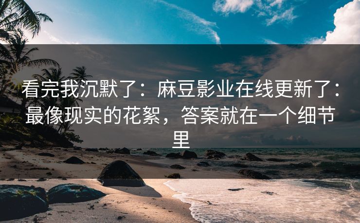 看完我沉默了：麻豆影业在线更新了：最像现实的花絮，答案就在一个细节里