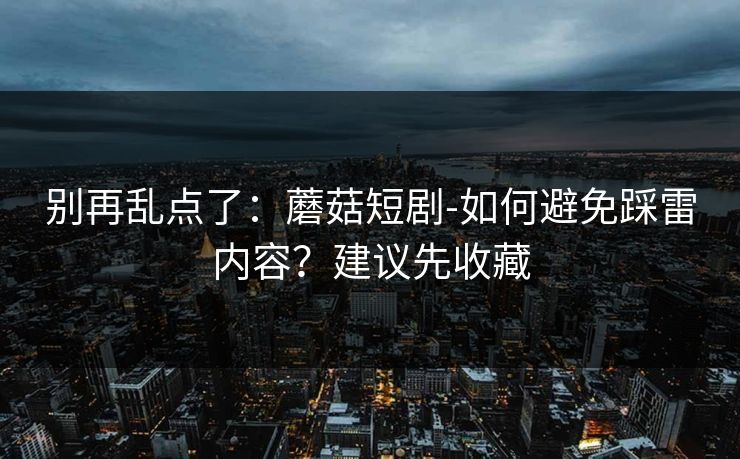 别再乱点了：蘑菇短剧-如何避免踩雷内容？建议先收藏