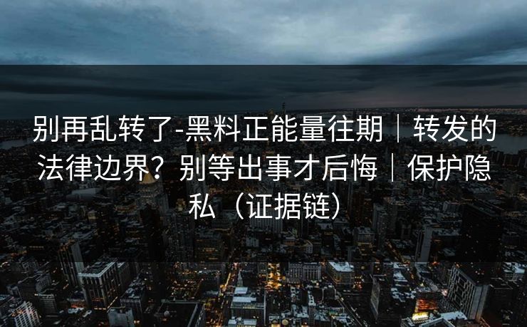 别再乱转了-黑料正能量往期｜转发的法律边界？别等出事才后悔｜保护隐私（证据链）