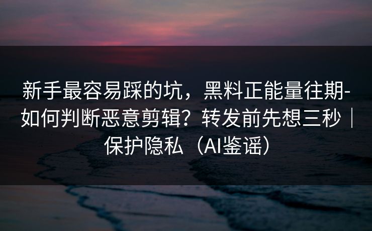 新手最容易踩的坑，黑料正能量往期-如何判断恶意剪辑？转发前先想三秒｜保护隐私（AI鉴谣）