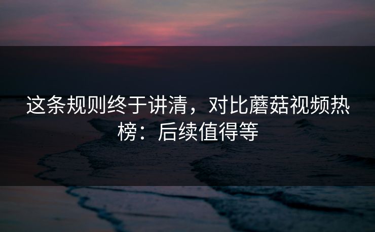 这条规则终于讲清，对比蘑菇视频热榜：后续值得等