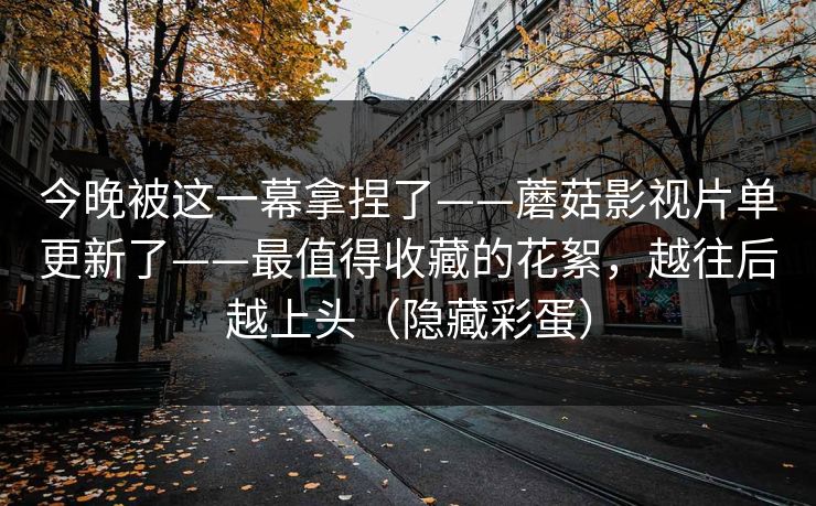 今晚被这一幕拿捏了——蘑菇影视片单更新了——最值得收藏的花絮，越往后越上头（隐藏彩蛋）
