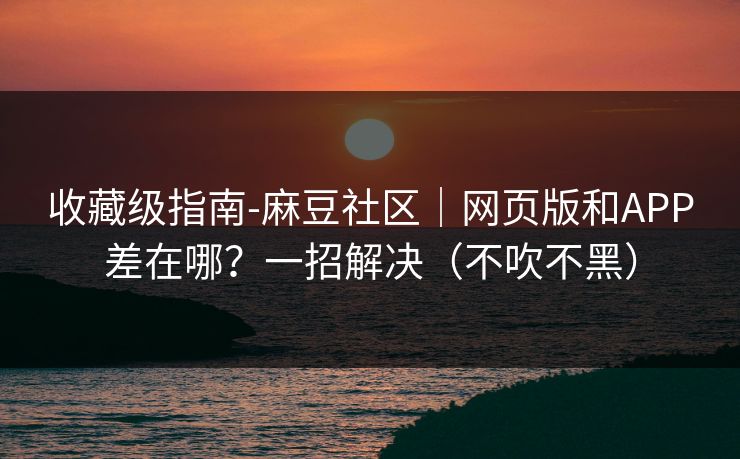 收藏级指南-麻豆社区｜网页版和APP差在哪？一招解决（不吹不黑）