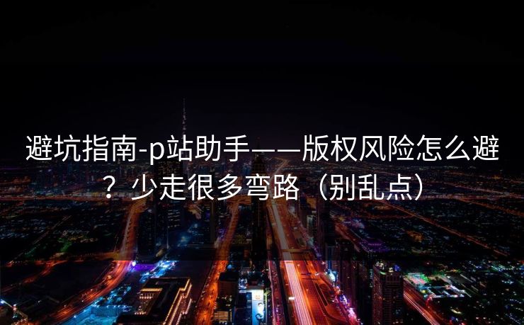 避坑指南-p站助手——版权风险怎么避？少走很多弯路（别乱点）
