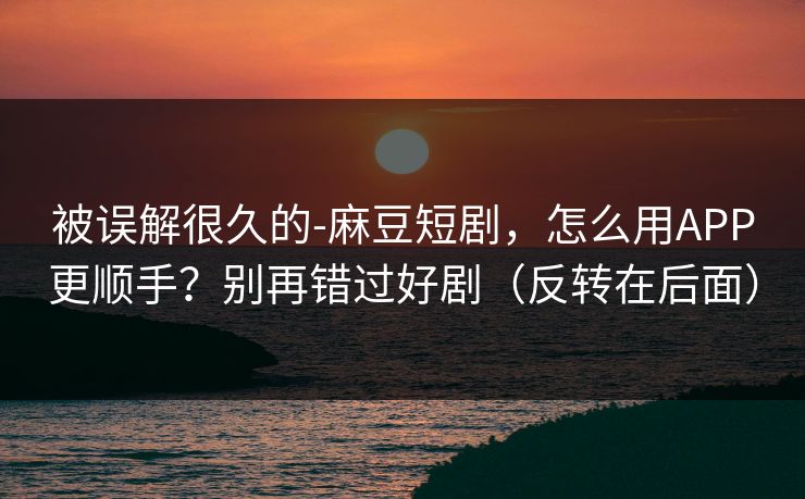 被误解很久的-麻豆短剧，怎么用APP更顺手？别再错过好剧（反转在后面）