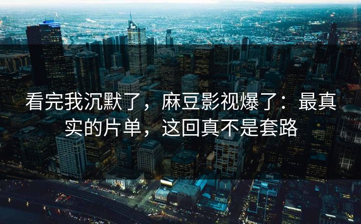 看完我沉默了，麻豆影视爆了：最真实的片单，这回真不是套路