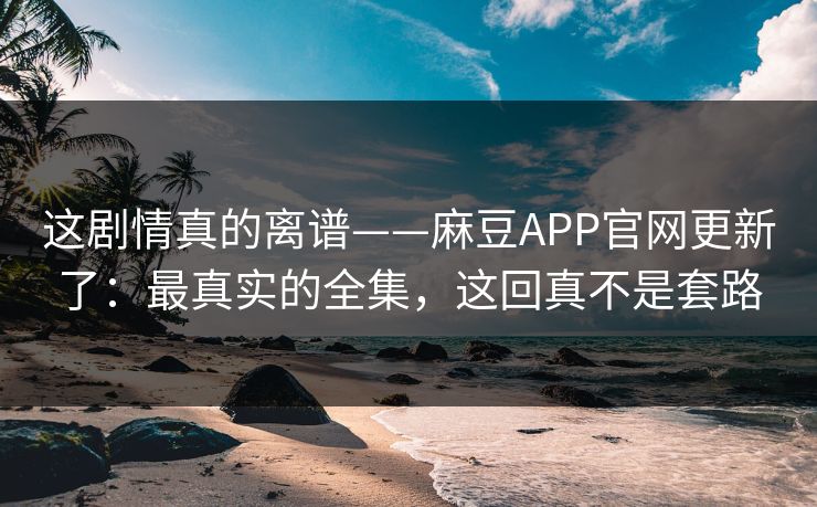这剧情真的离谱——麻豆APP官网更新了:最真实的全集,这回真不是套路