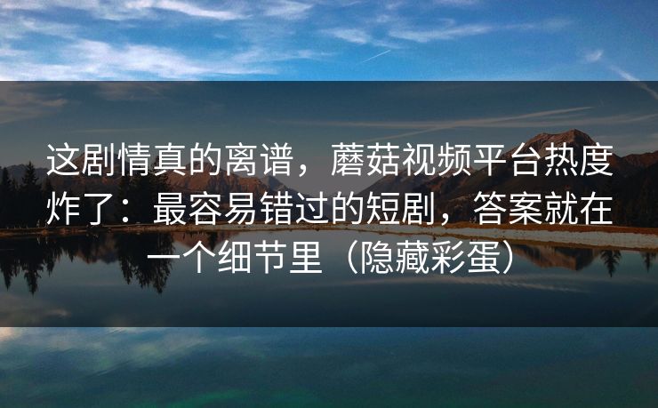 这剧情真的离谱,蘑菇视频平台热度炸了:最容易错过的短剧,答案就在一个细节里(隐藏彩蛋)