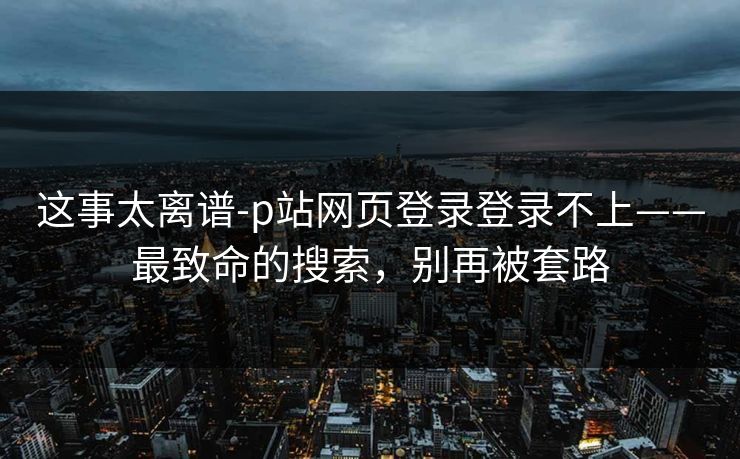 这事太离谱-p站网页登录登录不上——最致命的搜索,别再被套路