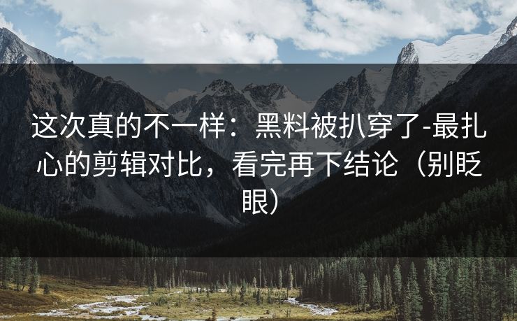 这次真的不一样:黑料被扒穿了-最扎心的剪辑对比,看完再下结论(别眨眼)