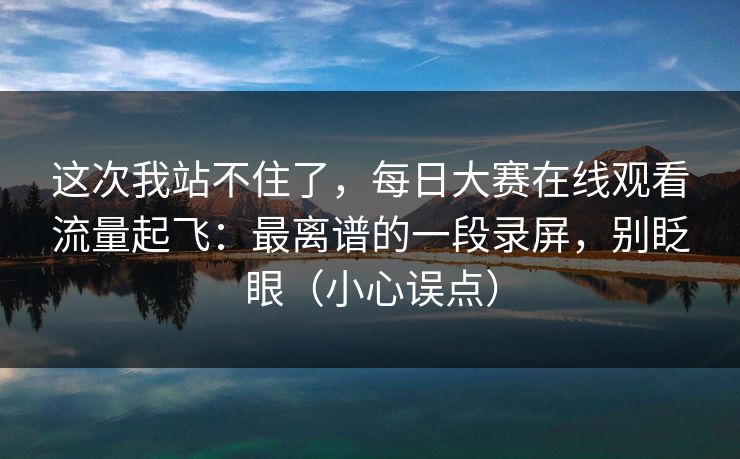 这次我站不住了,每日大赛在线观看流量起飞:最离谱的一段录屏,别眨眼(小心误点)