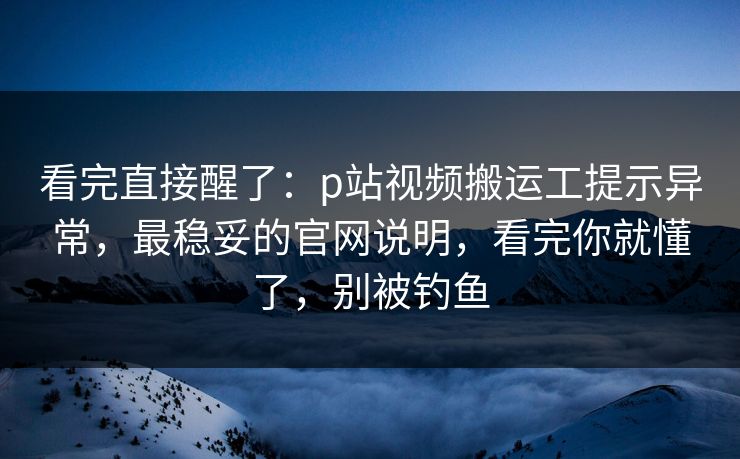 看完直接醒了:p站视频搬运工提示异常,最稳妥的官网说明,看完你就懂了,别被钓鱼