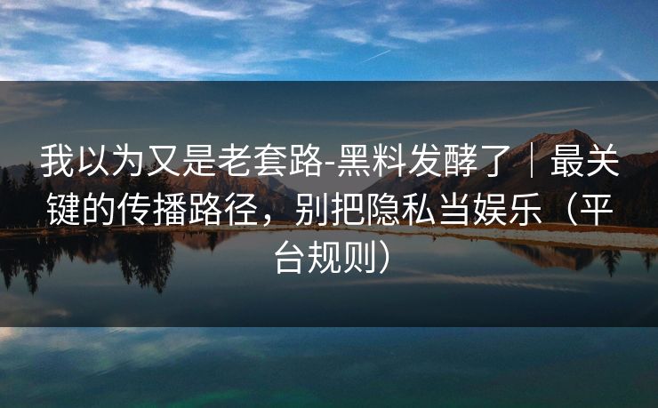 我以为又是老套路-黑料发酵了|最关键的传播路径,别把隐私当娱乐(平台规则)