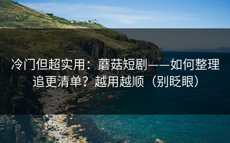 冷门但超实用:蘑菇短剧——如何整理追更清单?越用越顺(别眨眼)