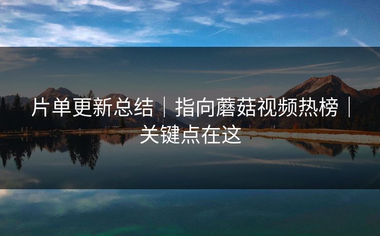 片单更新总结｜指向蘑菇视频热榜｜关键点在这