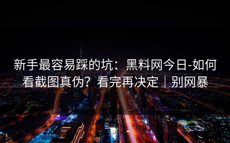 新手最容易踩的坑:黑料网今日-如何看截图真伪?看完再决定|别网暴