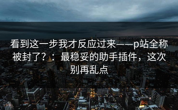 看到这一步我才反应过来——p站全称被封了?:最稳妥的助手插件,这次别再乱点 看到这一步我才反应过来——p站全称被封了?:最稳妥的助手插件,这次别再乱点