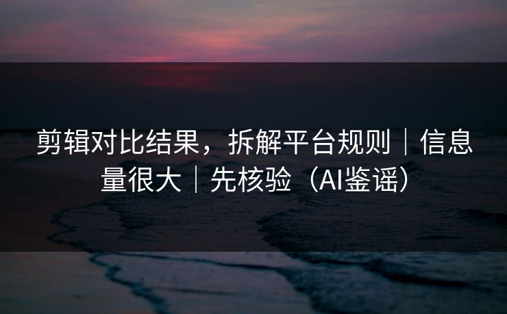剪辑对比结果,拆解平台规则|信息量很大|先核验(AI鉴谣)
