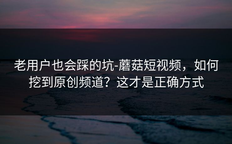 老用户也会踩的坑-蘑菇短视频，如何挖到原创频道？这才是正确方式