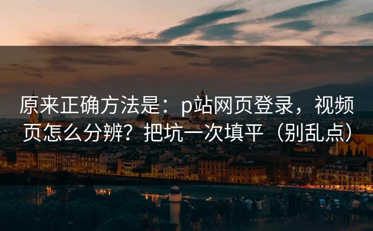 原来正确方法是:p站网页登录,视频页怎么分辨?把坑一次填平(别乱点) 原来正确方法是:p站网页登录,视频页怎么分辨?把坑一次填平(别乱点)