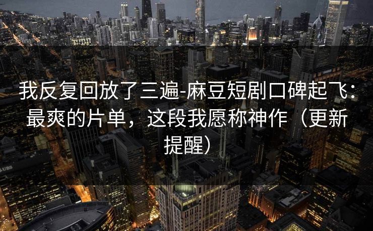 我反复回放了三遍-麻豆短剧口碑起飞：最爽的片单，这段我愿称神作（更新提醒）