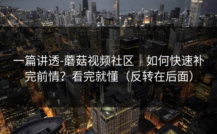 一篇讲透-蘑菇视频社区|如何快速补完前情?看完就懂(反转在后面) 一篇讲透-蘑菇视频社区|如何快速补完前情?看完就懂(反转在后面)