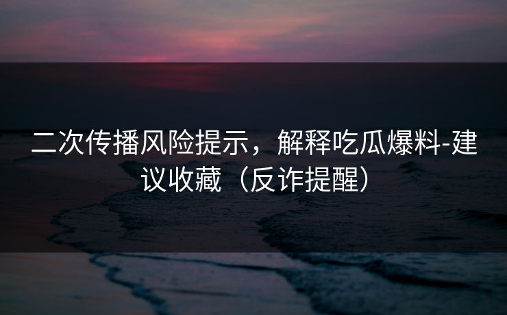 二次传播风险提示，解释吃瓜爆料-建议收藏（反诈提醒）