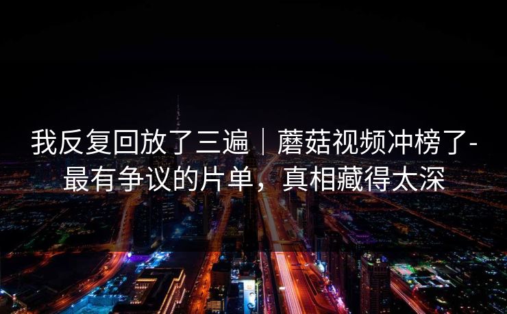 我反复回放了三遍|蘑菇视频冲榜了-最有争议的片单,真相藏得太深 我反复回放了三遍|蘑菇视频冲榜了-最有争议的片单,真相藏得太深